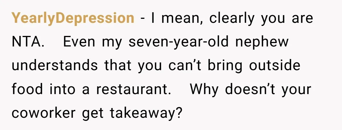 YearlyDepression − I mean, clearly you are NTA. Even my seven-year-old nephew understands that you can’t bring outside food into a restaurant. Why doesn’t your coworker get takeaway?