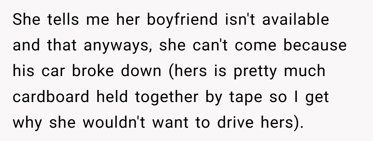 She tells me her boyfriend isn't available and that anyways, she can't come because his car broke down (hers is pretty much cardboard held together by tape so I get...