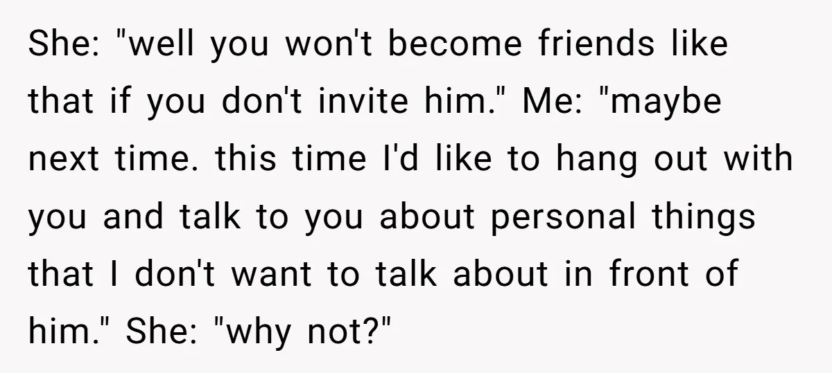 She: "well you won't become friends like that if you don't invite him." Me: "maybe next time. this time I'd like to hang out with you and talk to you...