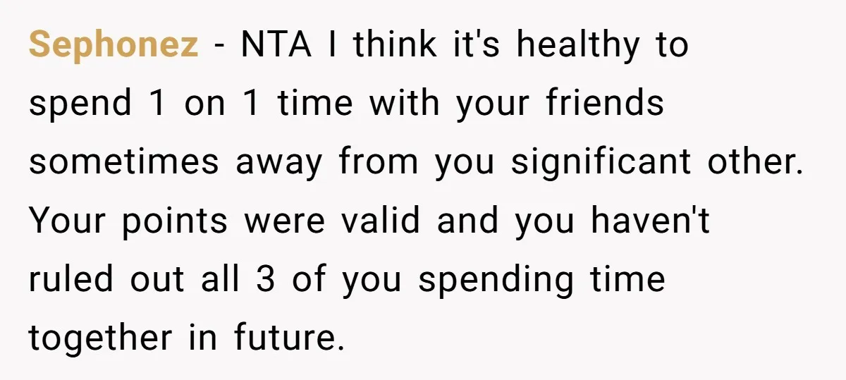 Sephonez − NTA I think it's healthy to spend 1 on 1 time with your friends sometimes away from you significant other. Your points were valid and you haven't ruled...