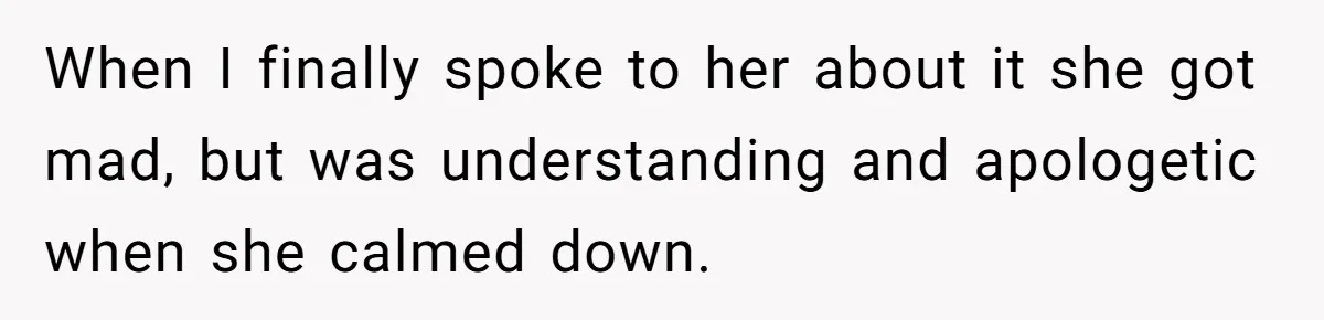 When I finally spoke to her about it she got mad, but was understanding and apologetic when she calmed down.