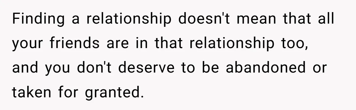 Finding a relationship doesn't mean that all your friends are in that relationship too, and you don't deserve to be abandoned or taken for granted.