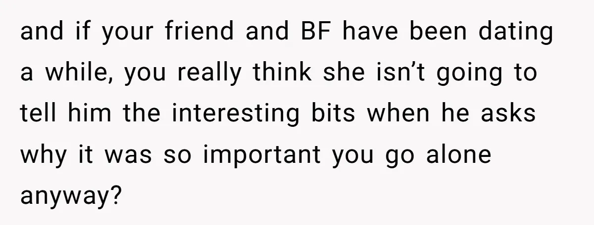 and if your friend and BF have been dating a while, you really think she isn’t going to tell him the interesting bits when he asks why it was so...