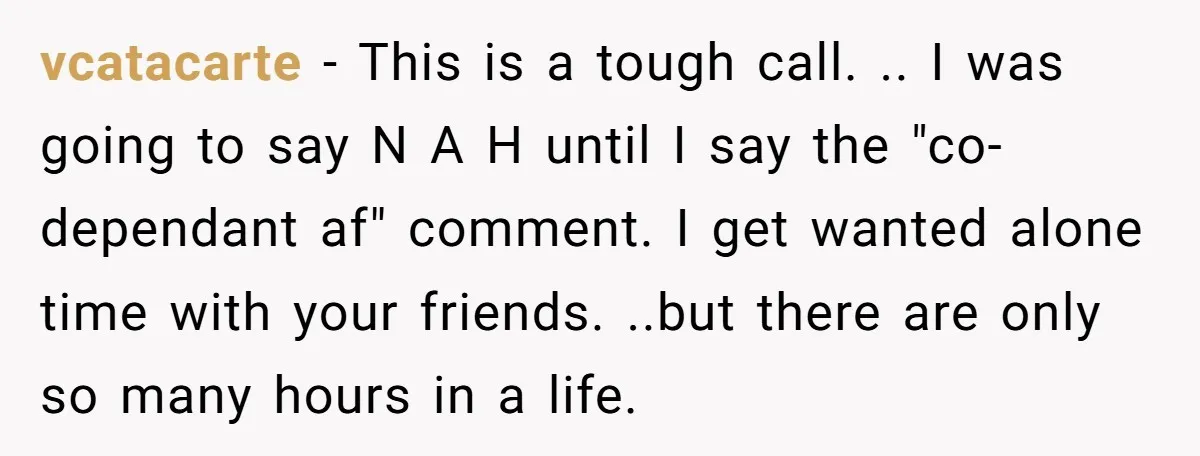 vcatacarte − This is a tough call. .. I was going to say N A H until I say the "co-dependant af" comment. I get wanted alone time with your...