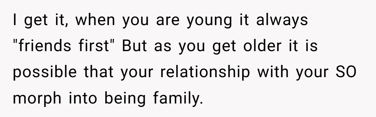 I get it, when you are young it always "friends first" But as you get older it is possible that your relationship with your SO morph into being family.