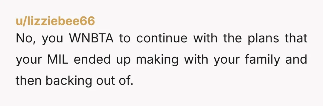 u/lizziebee66
No, you WNBTA to continue with the plans that your MIL ended up making with your family and then backing out of.