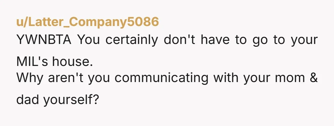u/Latter_Company5086
YWNBTA You certainly don't have to go to your MIL's house.
Why aren't you communicating with your mom & dad yourself?
