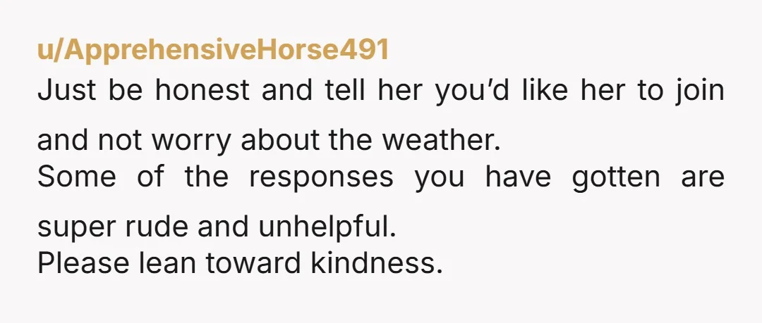 u/ApprehensiveHorse491 Just be honest and tell her you’d like her to join and not worry about the weather. Some of the responses you have gotten are super rude and unhelpful....