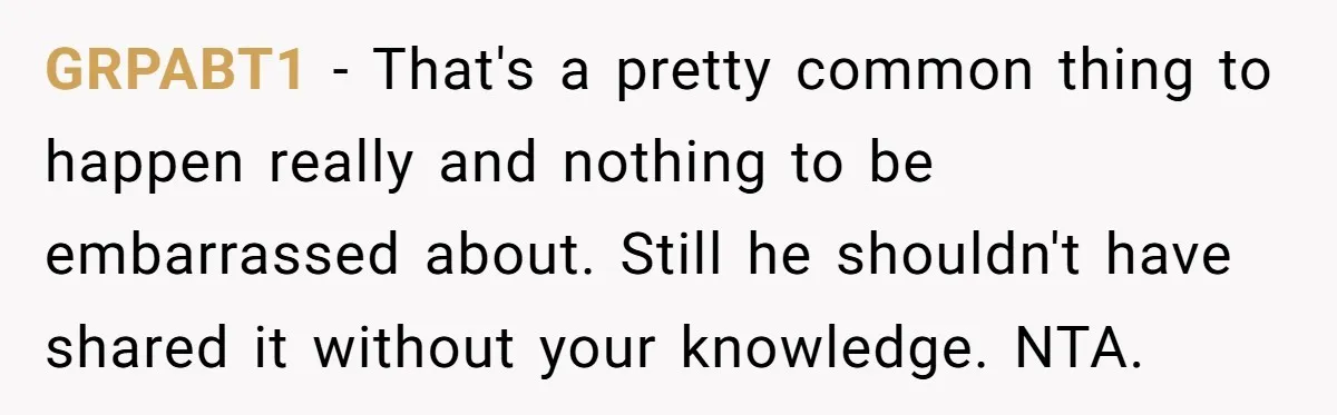 GRPABT1 − That's a pretty common thing to happen really and nothing to be embarrassed about. Still he shouldn't have shared it without your knowledge. NTA.