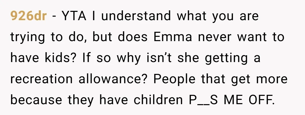 926dr − YTA I understand what you are trying to do, but does Emma never want to have kids? If so why isn’t she getting a recreation allowance? People that...
