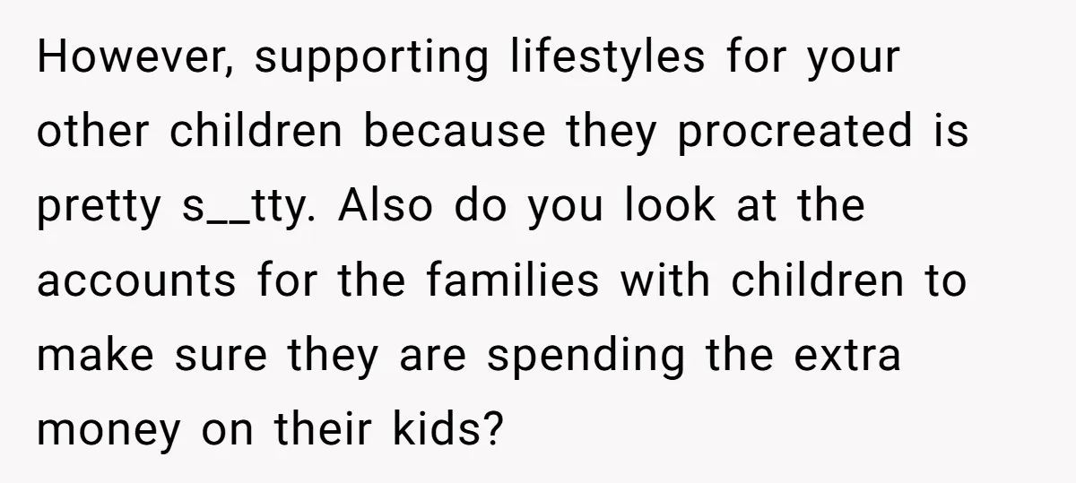 However, supporting lifestyles for your other children because they procreated is pretty s__tty. Also do you look at the accounts for the families with children to make sure they are...