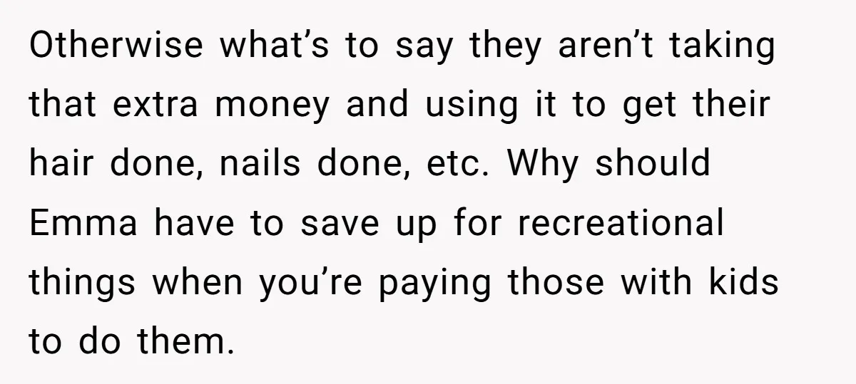 Otherwise what’s to say they aren’t taking that extra money and using it to get their hair done, nails done, etc. Why should Emma have to save up for recreational...