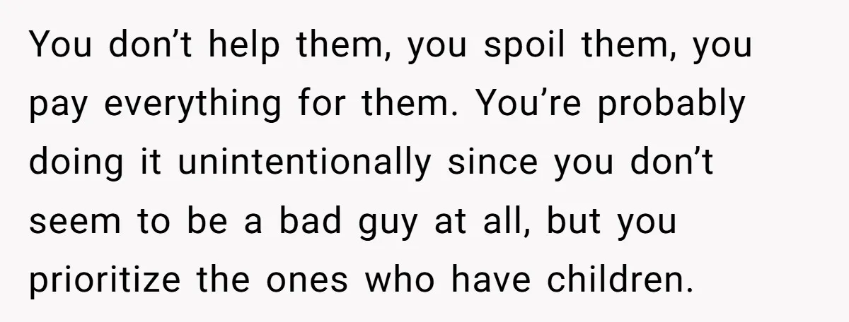 You don’t help them, you spoil them, you pay everything for them. You’re probably doing it unintentionally since you don’t seem to be a bad guy at all, but you...