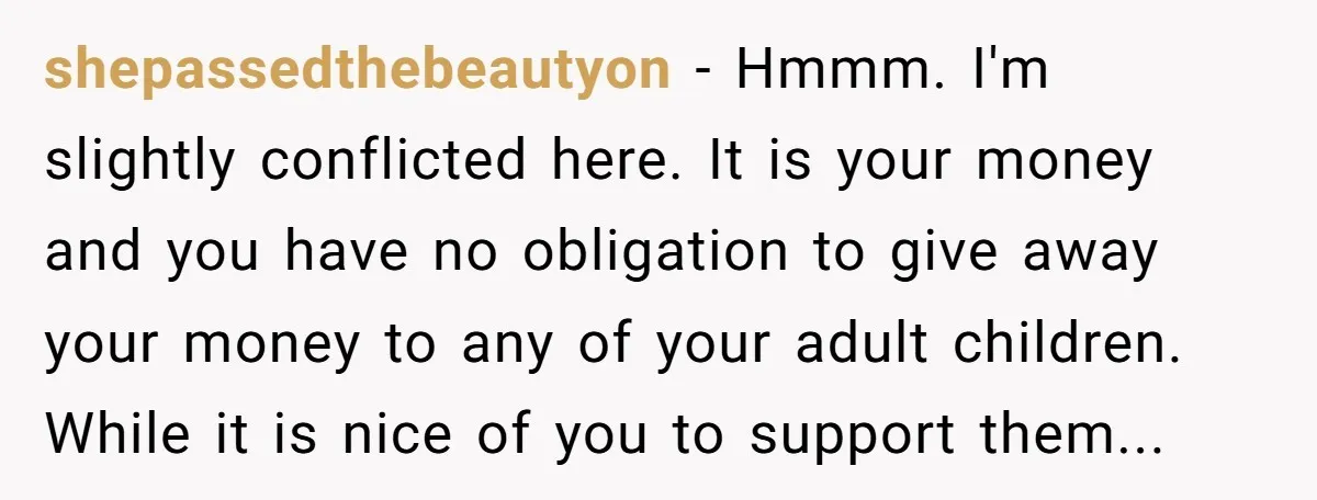 shepassedthebeautyon − Hmmm. I'm slightly conflicted here. It is your money and you have no obligation to give away your money to any of your adult children. While it is...