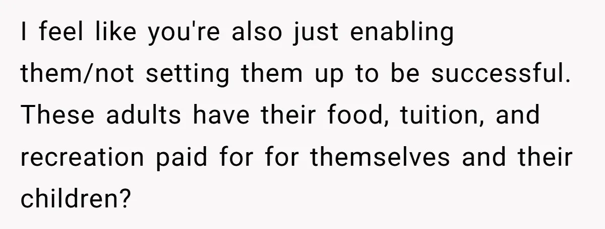 I feel like you're also just enabling them/not setting them up to be successful. These adults have their food, tuition, and recreation paid for for themselves and their children?
