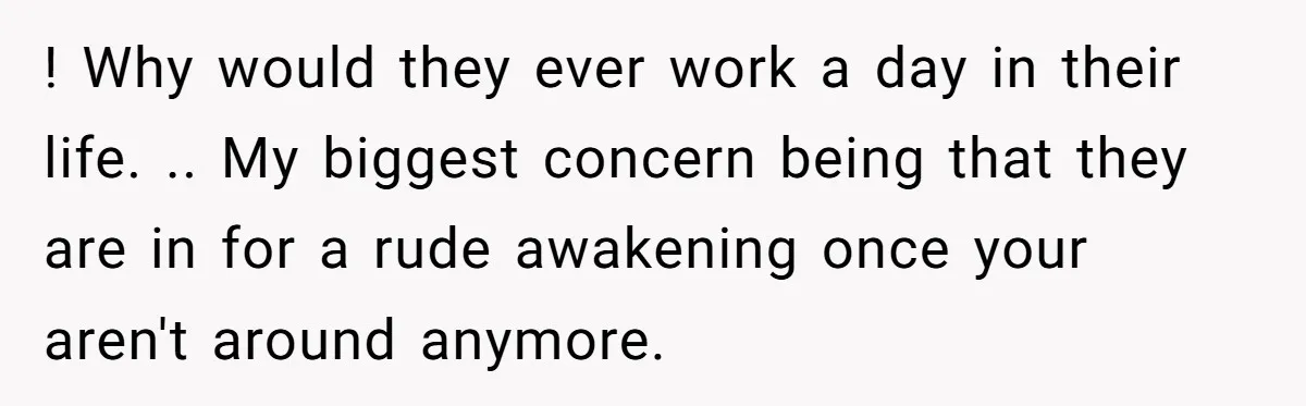 ! Why would they ever work a day in their life. .. My biggest concern being that they are in for a rude awakening once your aren't around anymore.