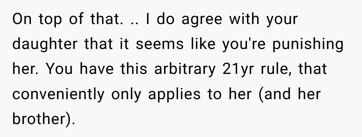 On top of that. .. I do agree with your daughter that it seems like you're punishing her. You have this arbitrary 21yr rule, that conveniently only applies to her...