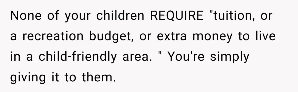 None of your children REQUIRE "tuition, or a recreation budget, or extra money to live in a child-friendly area. " You're simply giving it to them.