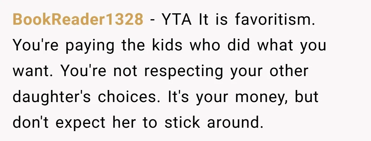 BookReader1328 − YTA It is favoritism. You're paying the kids who did what you want. You're not respecting your other daughter's choices. It's your money, but don't expect her to...