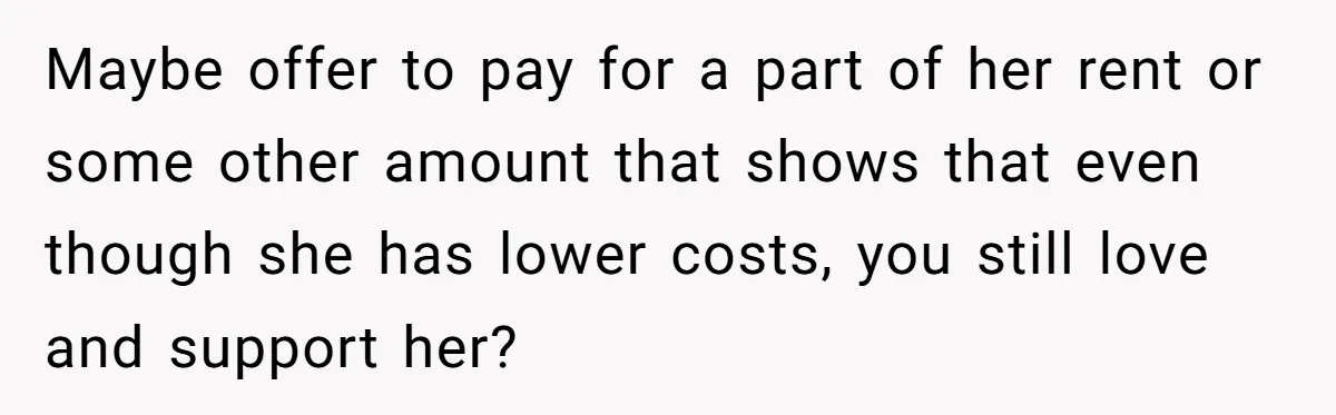 Maybe offer to pay for a part of her rent or some other amount that shows that even though she has lower costs, you still love and support her?