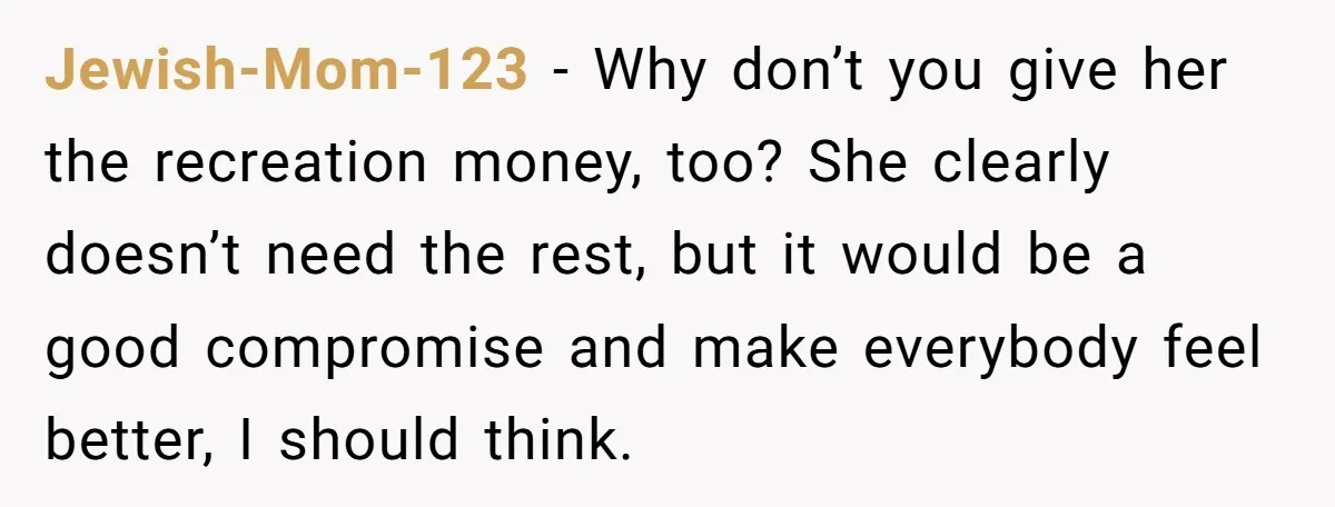 Jewish-Mom-123 − Why don’t you give her the recreation money, too? She clearly doesn’t need the rest, but it would be a good compromise and make everybody feel better, I...