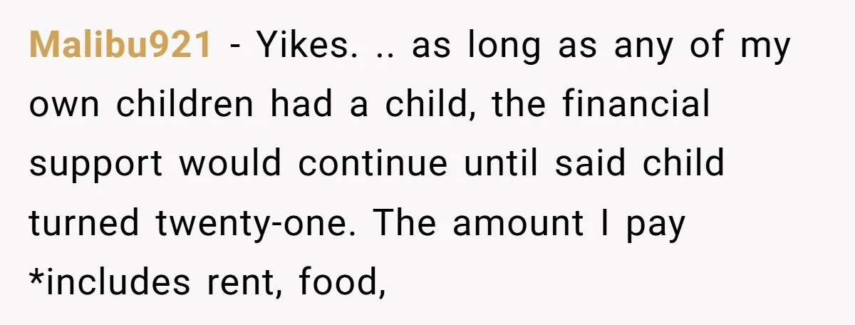 Malibu921 − Yikes. .. as long as any of my own children had a child, the financial support would continue until said child turned twenty-one. The amount I pay *includes...