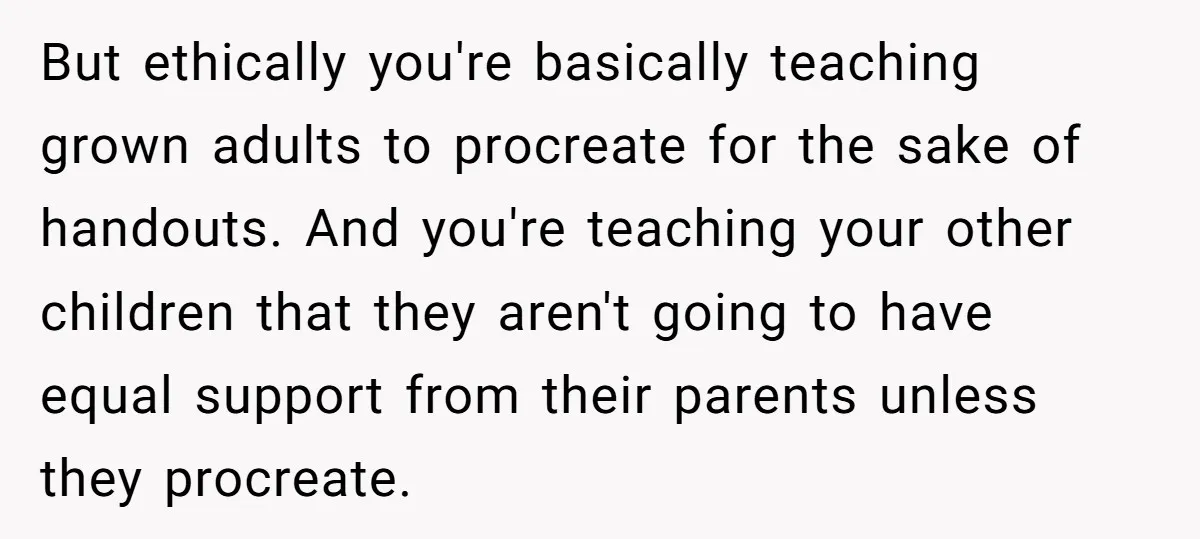 But ethically you're basically teaching grown adults to procreate for the sake of handouts. And you're teaching your other children that they aren't going to have equal support from their...