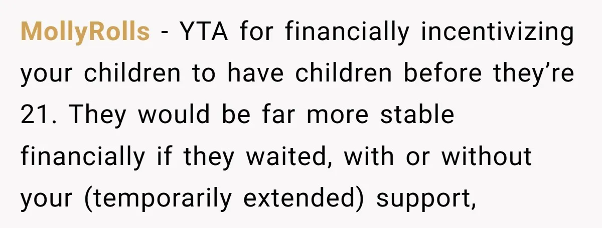 MollyRolls − YTA for financially incentivizing your children to have children before they’re 21. They would be far more stable financially if they waited, with or without your (temporarily extended)...