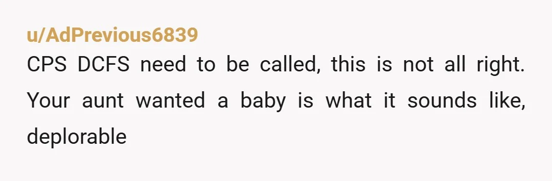 u/AdPrevious6839
CPS DCFS need to be called,  this is not all right.  Your aunt wanted a baby is what it sounds like,  deplorable