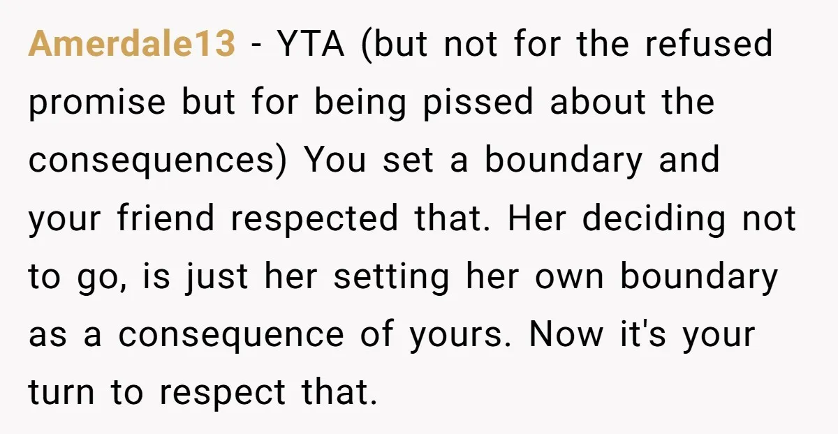 Amerdale13 − YTA (but not for the refused promise but for being pissed about the consequences) You set a boundary and your friend respected that. Her deciding not to go,...