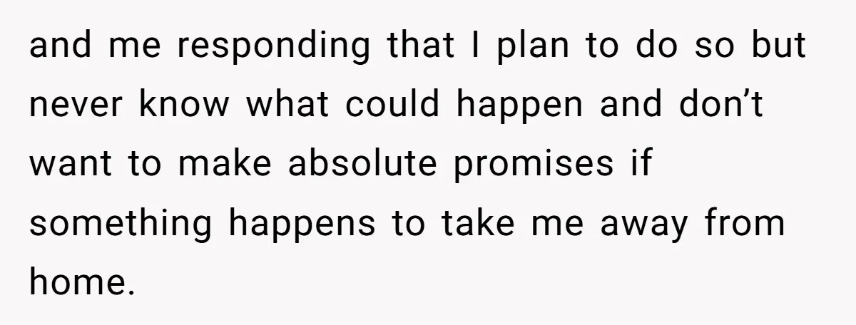 and me responding that I plan to do so but never know what could happen and don’t want to make absolute promises if something happens to take me away from...