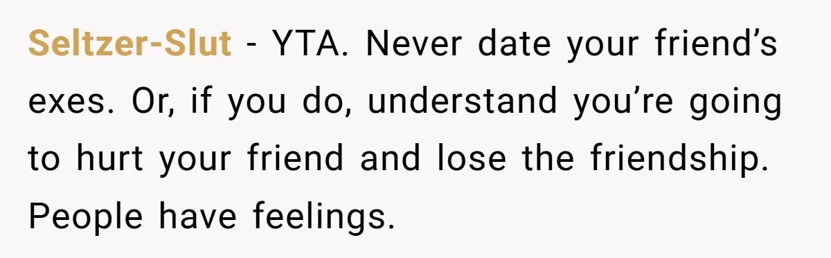 Seltzer-Slut − YTA. Never date your friend’s exes. Or, if you do, understand you’re going to hurt your friend and lose the friendship. People have feelings.