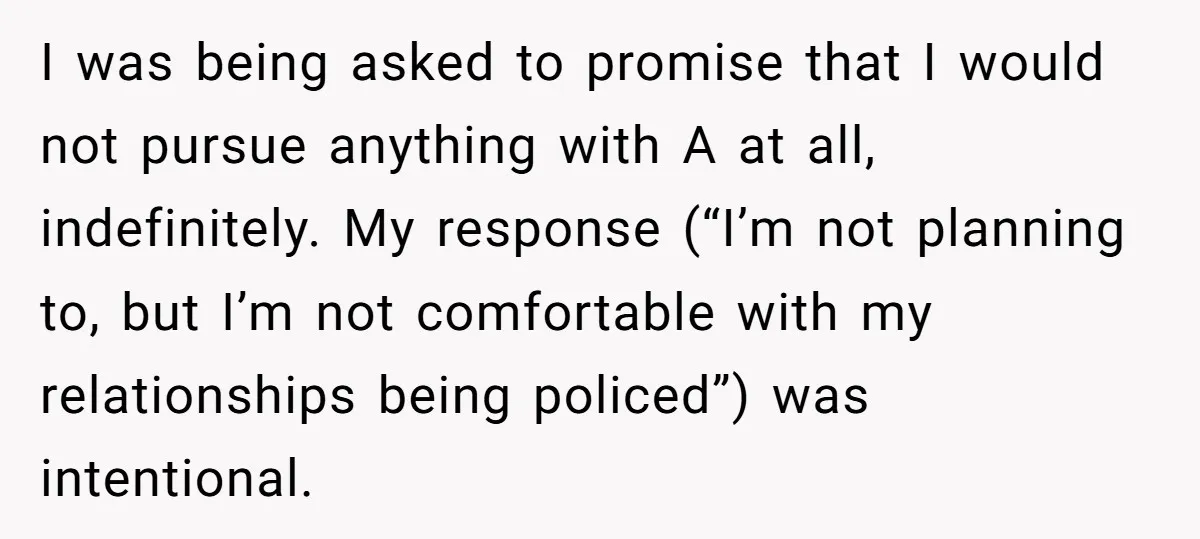 I was being asked to promise that I would not pursue anything with A at all, indefinitely. My response (“I’m not planning to, but I’m not comfortable with my relationships...