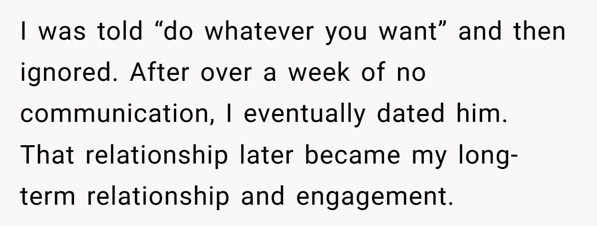 I was told “do whatever you want” and then ignored. After over a week of no communication, I eventually dated him. That relationship later became my long-term relationship and engagement.