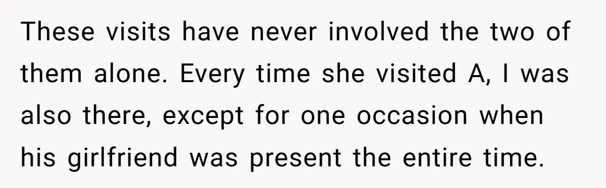 These visits have never involved the two of them alone. Every time she visited A, I was also there, except for one occasion when his girlfriend was present the entire...