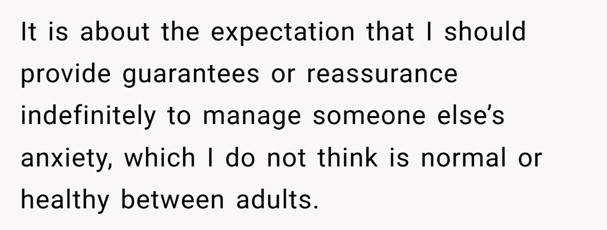 It is about the expectation that I should provide guarantees or reassurance indefinitely to manage someone else’s anxiety, which I do not think is normal or healthy between adults.
