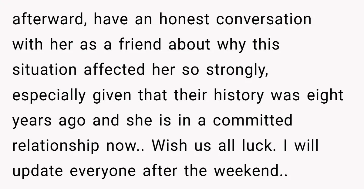 afterward, have an honest conversation with her as a friend about why this situation affected her so strongly, especially given that their history was eight years ago and she is...