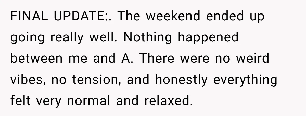 FINAL UPDATE:. The weekend ended up going really well. Nothing happened between me and A. There were no weird vibes, no tension, and honestly everything felt very normal and relaxed.