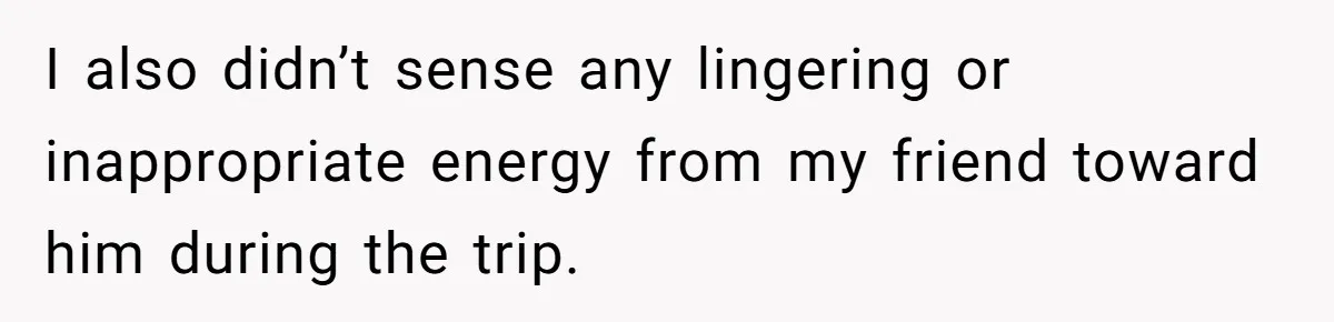 I also didn’t sense any lingering or inappropriate energy from my friend toward him during the trip.