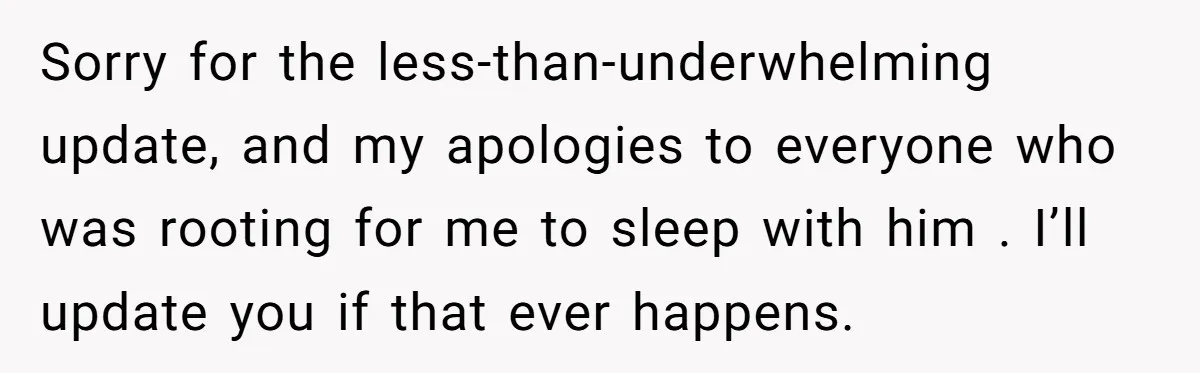 Sorry for the less-than-underwhelming update, and my apologies to everyone who was rooting for me to sleep with him . I’ll update you if that ever happens.