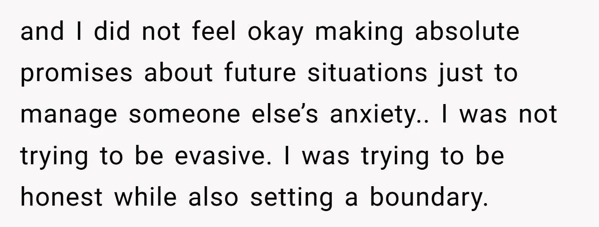 and I did not feel okay making absolute promises about future situations just to manage someone else’s anxiety.. I was not trying to be evasive. I was trying to be...