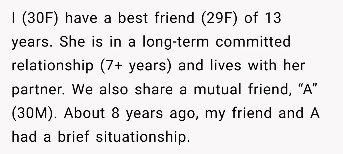 I (30F) have a best friend (29F) of 13 years. She is in a long-term committed relationship (7+ years) and lives with her partner. We also share a mutual friend,...