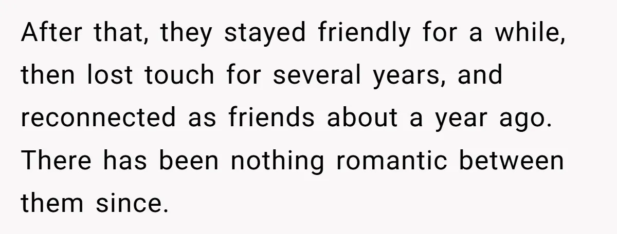 After that, they stayed friendly for a while, then lost touch for several years, and reconnected as friends about a year ago. There has been nothing romantic between them since.