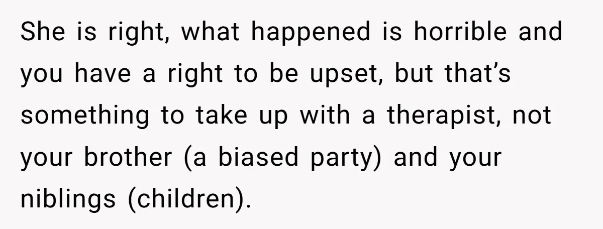 She is right, what happened is horrible and you have a right to be upset, but that’s something to take up with a therapist, not your brother (a biased party)...
