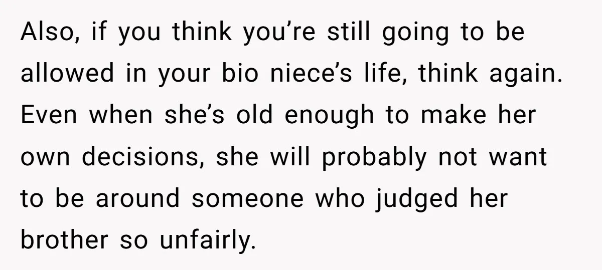 Also, if you think you’re still going to be allowed in your bio niece’s life, think again. Even when she’s old enough to make her own decisions, she will probably...