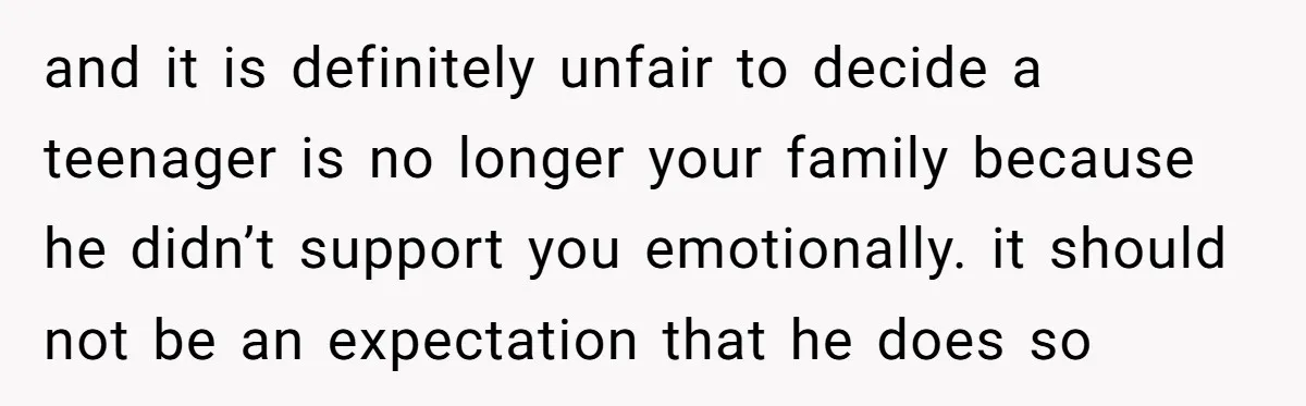 and it is definitely unfair to decide a teenager is no longer your family because he didn’t support you emotionally. it should not be an expectation that he does so