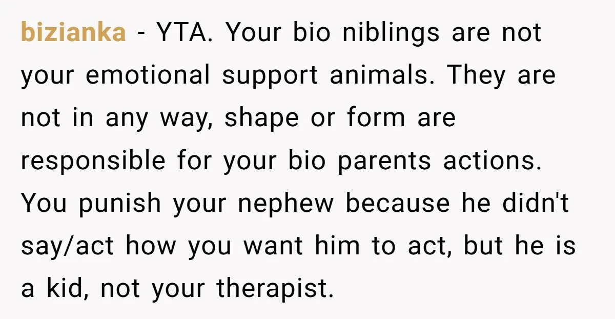 bizianka − YTA. Your bio niblings are not your emotional support animals. They are not in any way, shape or form are responsible for your bio parents actions. You punish...