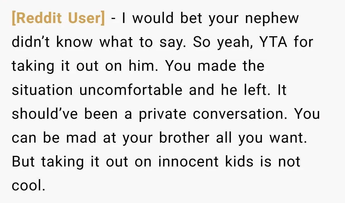 [Reddit User] − I would bet your nephew didn’t know what to say. So yeah, YTA for taking it out on him. You made the situation uncomfortable and he left....
