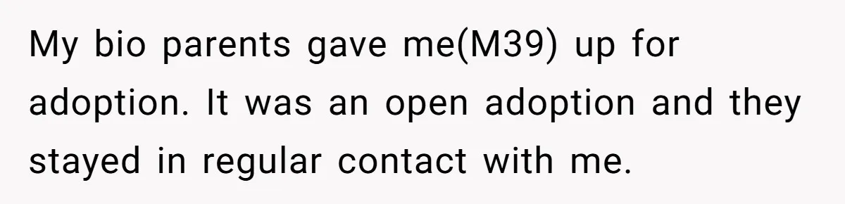 My bio parents gave me(M39) up for adoption. It was an open adoption and they stayed in regular contact with me.