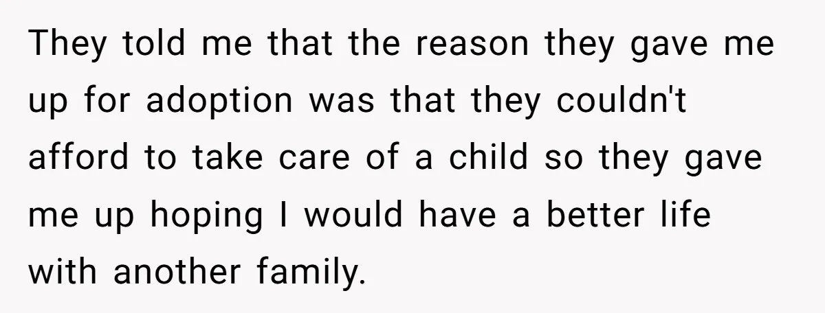 They told me that the reason they gave me up for adoption was that they couldn't afford to take care of a child so they gave me up hoping I...